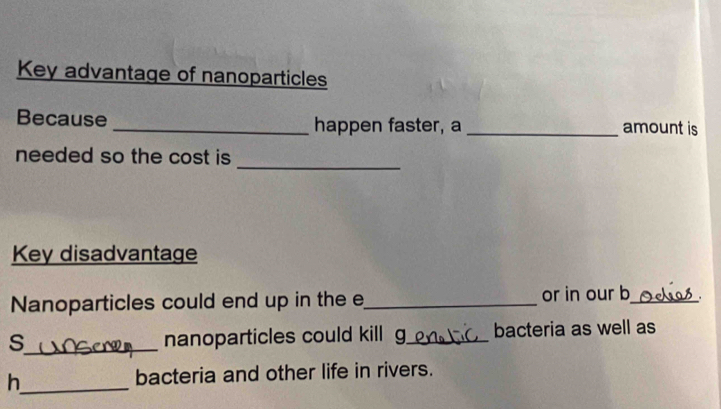 Key advantage of nanoparticles 
Because _happen faster, a _amount is 
_ 
needed so the cost is 
Key disadvantage 
Nanoparticles could end up in the e_ or in our b_ 
s_ nanoparticles could kill g_ bacteria as well as 
h_ bacteria and other life in rivers.