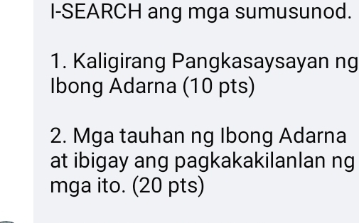 I-SEARCH ang mga sumusunod. 
1. Kaligirang Pangkasaysayan ng 
Ibong Adarna (10 pts) 
2. Mga tauhan ng Ibong Adarna 
at ibigay ang pagkakakilanlan ng 
mga ito. (20 pts)