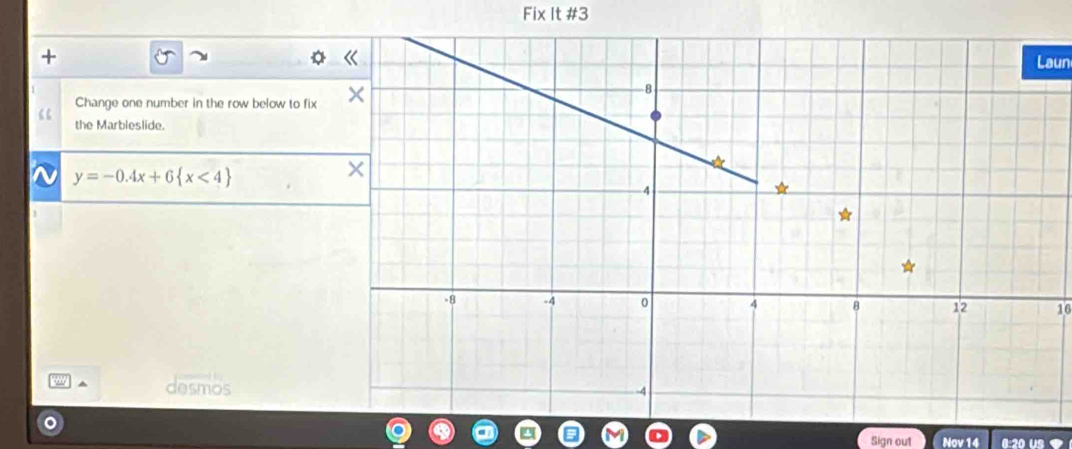 Fix It #3 
Laun 
Change one number in the row below to fix 
“ the Marbleslide.
y=-0.4x+6 x<4
16
desmos 
Sign out Nov 14 0:20 US