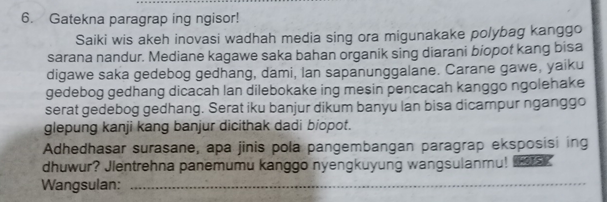 Gatekna paragrap ing ngisor! 
Saiki wis akeh inovasi wadhah media sing ora migunakake polybag kanggo 
sarana nandur. Mediane kagawe saka bahan organik sing diarani biopot kang bisa 
digawe saka gedebog gedhang, dami, Ian sapanunggalane. Carane gawe, yaiku 
gedebog gedhang dicacah lan dilebokake ing mesin pencacah kanggo ngolehake 
serat gedebog gedhang. Serat iku banjur dikum banyu lan bisa dicampur nganggo 
glepung kanji kang banjur dicithak dadi biopot. 
Adhedhasar surasane, apa jinis pola pangembangan paragrap eksposisi ing 
dhuwur? Jlentrehna panemumu kanggo nyengkuyung wangsulanmu! as? 
Wangsulan:_