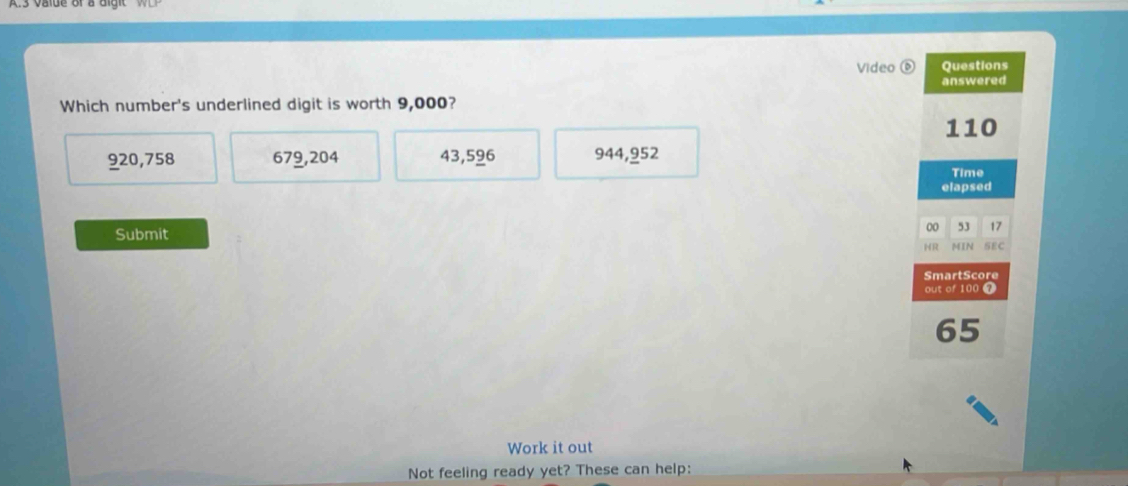 Video 0 Questions
answered
Which number's underlined digit is worth 9,000?
110
920,758 679,204 43,596 944,952
Time
elapsed
Submit
00 53 17
HR MIN SEC
SmartScore
out of 100 7
65
Work it out
Not feeling ready yet? These can help: