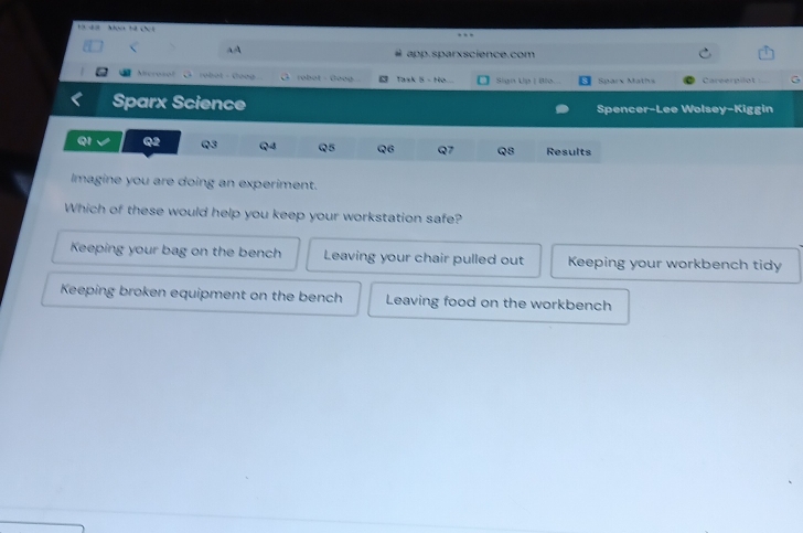 Hà đ ớ Moa tứ chứt
AA
app.sparxscience.com
Accosol robot - Goog O robot - Goog Task 5 - Ho.... Sign Up | Blo. Sparx Maths Careerollot G
Sparx Science Spencer-Lee Wolsey-Kiggin
Q1 Q2 Q3 Q4 Q5 Q6 Q7 Q8 Results
Imagine you are doing an experiment.
Which of these would help you keep your workstation safe?
Keeping your bag on the bench Leaving your chair pulled out Keeping your workbench tidy
Keeping broken equipment on the bench Leaving food on the workbench