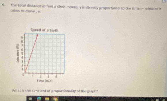 The total distance in feet a sloth moves, y is directly proportional to the time in minutes it 
takes to move , x. 
What is the constant of proportionality of the graph?