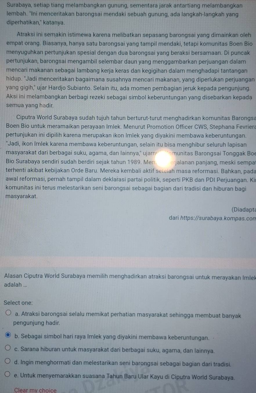 Surabaya, setiap tiang melambangkan gunung, sementara jarak antartiang melambangkan
lembah. "Ini menceritakan barongsai mendaki sebuah gunung, ada langkah-langkah yang
diperhatikan," katanya.
Atraksi ini semakin istimewa karena melibatkan sepasang barongsai yang dimainkan oleh
empat orang. Biasanya, hanya satu barongsai yang tampil mendaki, tetapi komunitas Boen Bio
menyuguhkan pertunjukan spesial dengan dua barongsai yang beraksi bersamaan. Di puncak
pertunjukan, barongsai mengambil selembar daun yang menggambarkan perjuangan dalam
mencari makanan sebagai lambang kerja keras dan kegigihan dalam menghadapi tantangan
hidup. "Jadi menceritakan bagaimana susahnya mencari makanan, yang diperlukan perjuangan
yang gigih," ujar Hardjo Subianto. Selain itu, ada momen pembagian jeruk kepada pengunjung.
Aksi ini melambangkan berbagi rezeki sebagai simbol keberuntungan yang disebarkan kepada
semua yang hadir.
Ciputra World Surabaya sudah tujuh tahun berturut-turut menghadirkan komunitas Barongsa
Boen Bio untuk meramaikan perayaan Imlek. Menurut Promotion Officer CWS, Stephana Fevriera
pertunjukan ini dipilih karena merupakan ikon Imlek yang diyakini membawa keberuntungan.
"Jadi, ikon Imlek karena membawa keberuntungan, selain itu bisa menghibur seluruh lapisan
masyarakat dari berbagai suku, agama, dan lainnya," ujarn 'omunitas Barongsai Tonggak Boe
Bio Surabaya sendiri sudah berdiri sejak tahun 1989. Men erjalanan panjang, meski sempa
terhenti akibat kebijakan Orde Baru. Mereka kembali aktif setelah masa reformasi. Bahkan, pada
awal reformasi, pernah tampil dalam deklarasi partai politik, seperti PKB dan PDI Perjuangan. Ki
komunitas ini terus melestarikan seni barongsai sebagai bagian dari tradisi dan hiburan bagi
masyarakat.
(Diadapta
dari https://surabaya.kompas.con
Alasan Ciputra World Surabaya memilih menghadirkan atraksi barongsai untuk merayakan Imle
adalah ...
Select one:
a. Atraksi barongsai selalu memikat perhatian masyarakat sehingga membuat banyak
pengunjung hadir.
b. Sebagai simbol hari raya Imlek yang diyakini membawa keberuntungan.
c. Sarana hiburan untuk masyarakat dari berbagai suku, agama, dan lainnya.
d. Ingin menghormati dan melestarikan seni barongsai sebagai bagian dari tradisi.
e. Untuk menyemarakkan suasana Tahun Baru Ular Kayu di Ciputra World Surabaya.
Clear mv choice