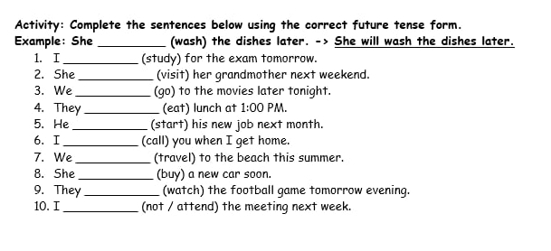 Activity: Complete the sentences below using the correct future tense form. 
Example: She _(wash) the dishes later. -> She will wash the dishes later. 
1. I_ (study) for the exam tomorrow. 
2. She _(visit) her grandmother next weekend. 
3. We _(go) to the movies later tonight. 
4. They _(eat) lunch at 1:00 PM. 
5. He _(start) his new job next month. 
6. I_ (call) you when I get home. 
7. We _(travel) to the beach this summer. 
8. She _(buy) a new car soon. 
9. They _(watch) the football game tomorrow evening. 
10. I_ (not / attend) the meeting next week.