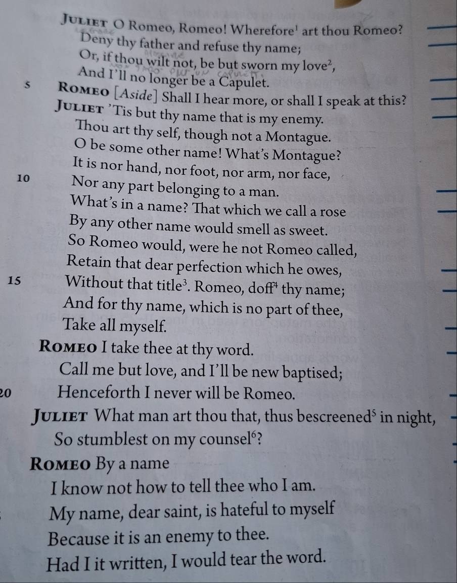 JulieT O Romeo, Romeo! Wherefore' art thou Romeo? 
_ 
Deny thy father and refuse thy name; 
_ 
Or, if thou wilt not, be but sworn my love², 
And I’ll no longer be a Capulet. 
_ 
s RoMeo [Aside] Shall I hear more, or shall I speak at this? 
JuLieT 'Tis but thy name that is my enemy. 
Thou art thy self, though not a Montague. 
O be some other name! What’s Montague? 
It is nor hand, nor foot, nor arm, nor face, 
10 Nor any part belonging to a man. 
What’s in a name? That which we call a rose 
By any other name would smell as sweet. 
So Romeo would, were he not Romeo called, 
Retain that dear perfection which he owes, 
15 Without that title³. Romeo, do a^4 1 thy name; 
And for thy name, which is no part of thee, 
Take all myself. 
Romeo I take thee at thy word. 
Call me but love, and I’ll be new baptised; 
20 Henceforth I never will be Romeo. 
JulieT What man art thou that, thus bescreened⁵ in night, 
So stumblest on my counsel°? 
Romeo By a name 
I know not how to tell thee who I am. 
My name, dear saint, is hateful to myself 
Because it is an enemy to thee. 
Had I it written, I would tear the word.