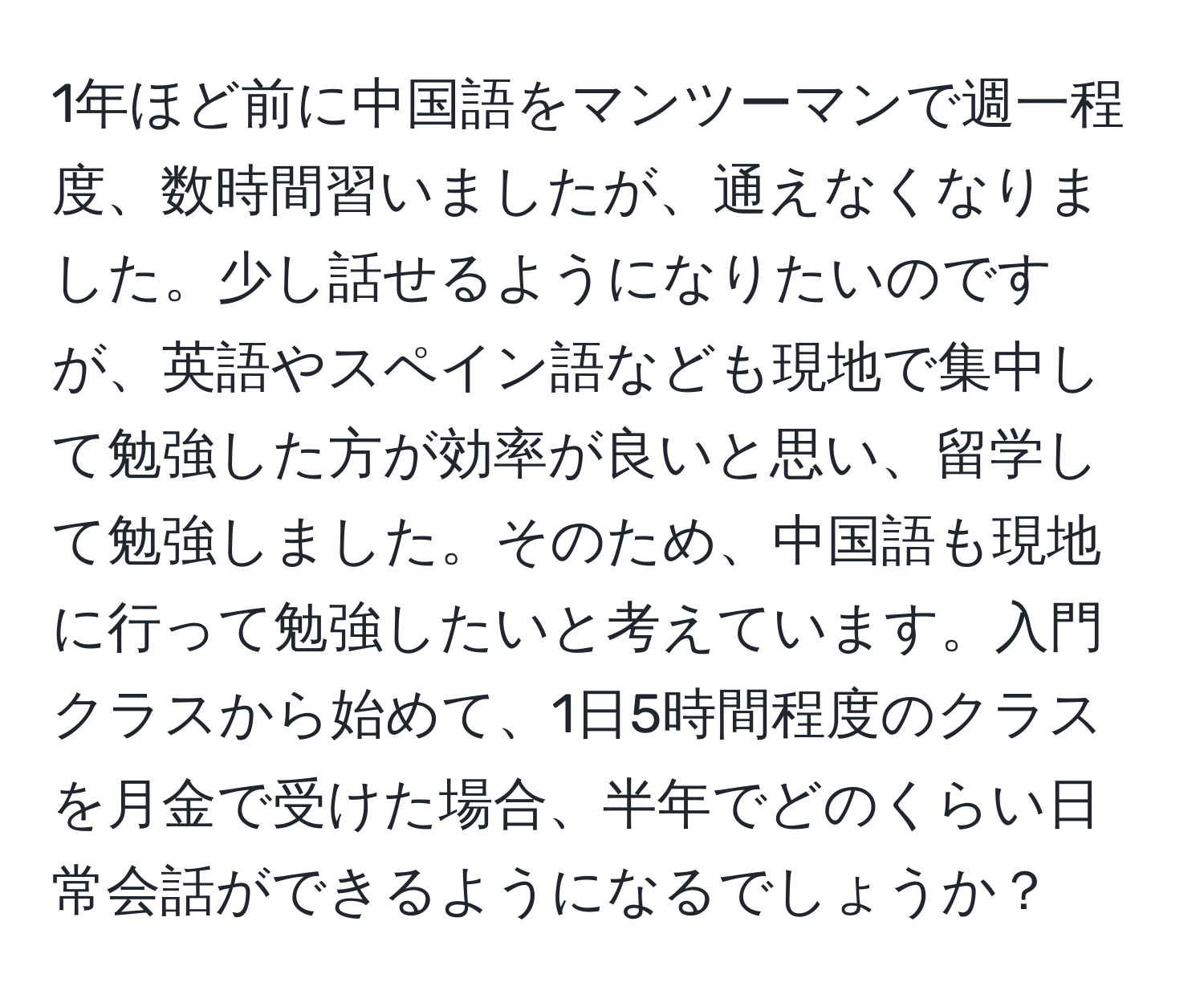 1年ほど前に中国語をマンツーマンで週一程度、数時間習いましたが、通えなくなりました。少し話せるようになりたいのですが、英語やスペイン語なども現地で集中して勉強した方が効率が良いと思い、留学して勉強しました。そのため、中国語も現地に行って勉強したいと考えています。入門クラスから始めて、1日5時間程度のクラスを月金で受けた場合、半年でどのくらい日常会話ができるようになるでしょうか？