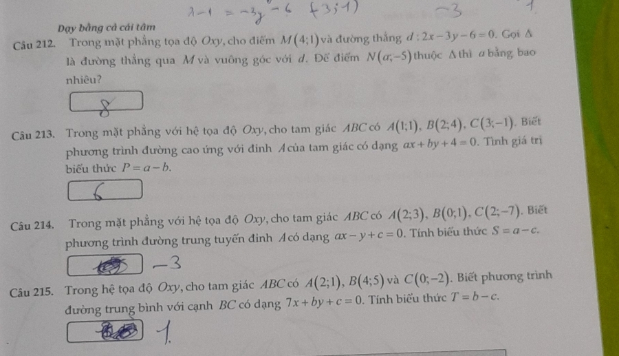 Dạy bằng cả cái tâm 
Câu 212. Trong mặt phẳng tọa độ Oxy, cho điểm M(4;1) và đường thắng d:2x-3y-6=0. Gọi Δ 
là đường thẳng qua M và vuông góc với d. Để điểm N(a,-5) thuộc Δ thì ư bằng bao 
nhiêu? 
Câu 213. Trong mặt phẳng với hệ tọa độ Oxy, cho tam giác ABC có A(1;1), B(2;4), C(3;-1) , Biết 
phương trình đường cao ứng với đinh Acủa tam giác có dạng ax+by+4=0. Tình giá trị 
biểu thức P=a-b. 
Câu 214. Trong mặt phẳng với hệ tọa độ Oxy, cho tam giác ABC có A(2;3), B(0;1), C(2;-7). Biết 
phương trình đường trung tuyến đình Acó dạng ax-y+c=0. Tính biểu thức S=a-c. 
Câu 215. Trong hệ tọa độ Oxy, cho tam giác ABC có A(2;1), B(4;5) và C(0;-2). Biết phương trình 
đường trung bình với cạnh BC có dạng 7x+by+c=0. Tính biểu thức T=b-c.