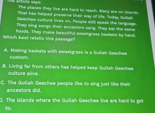 The article says:
The places they live are hard to reach. Many are on islands.
That has helped preserve their way of life. Today, Gullah
Geechee culture lives on. People still speak the language.
They sing songs their ancestors sang. They eat the same
foods. They make beautiful sweetgrass baskets by hand.
Which best retells this passage?
A. Making baskets with sweetgrass is a Gullah Geechee
custom.
B. Living far from others has helped keep Gullah Geechee
culture alive.
C. The Gullah Geechee people like to sing just like their
ancestors did.
D. The islands where the Gullah Geechee live are hard to get
to.