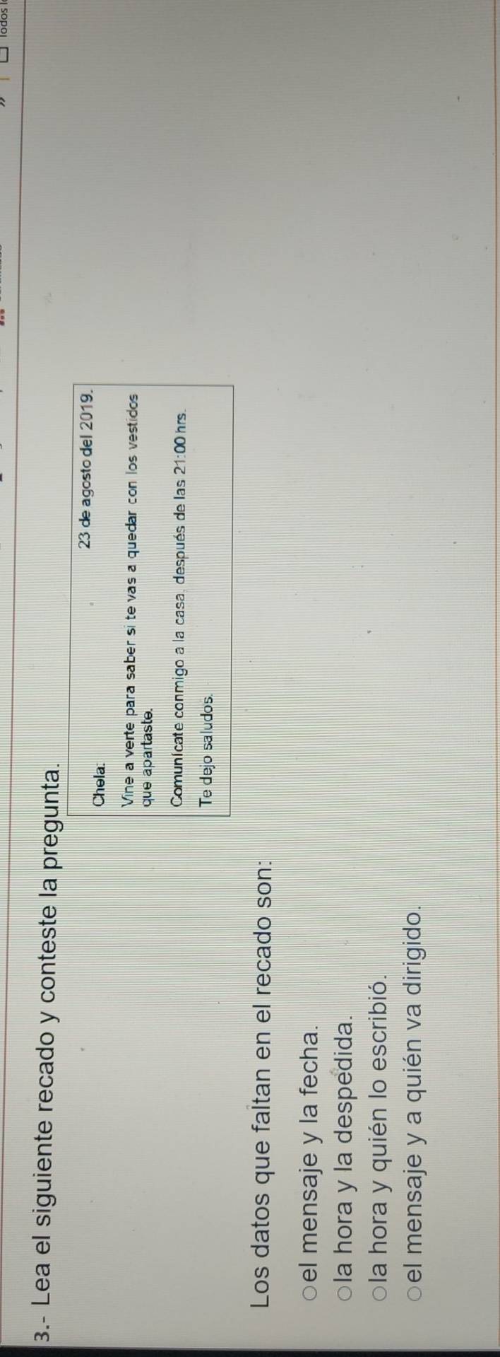3.- Lea el siguiente recado y conteste la pregunta.
23 de agosto del 2019.
Chela:
Vine a verte para saber si te vas a quedar con los vestidos
que apartaste.
Comunícate conmigo a la casa, después de las 21:00 hrs
Te dejo saludos.
Los datos que faltan en el recado son:
○el mensaje y la fecha
○la hora y la despedida.
ola hora y quién lo escribió.
el mensaje y a quién va dirigido.
