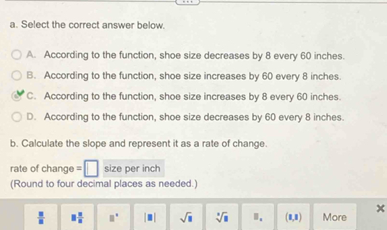 Select the correct answer below.
A. According to the function, shoe size decreases by 8 every 60 inches.
B. According to the function, shoe size increases by 60 every 8 inches.
C. According to the function, shoe size increases by 8 every 60 inches.
D. According to the function, shoe size decreases by 60 every 8 inches.
b. Calculate the slope and represent it as a rate of change.
rate of change = size per inch
(Round to four decimal places as needed.)
x
 □ /□    □ /□   □^(□) |□ | sqrt(□ ) sqrt[3](□ ) □ . (1,1) More