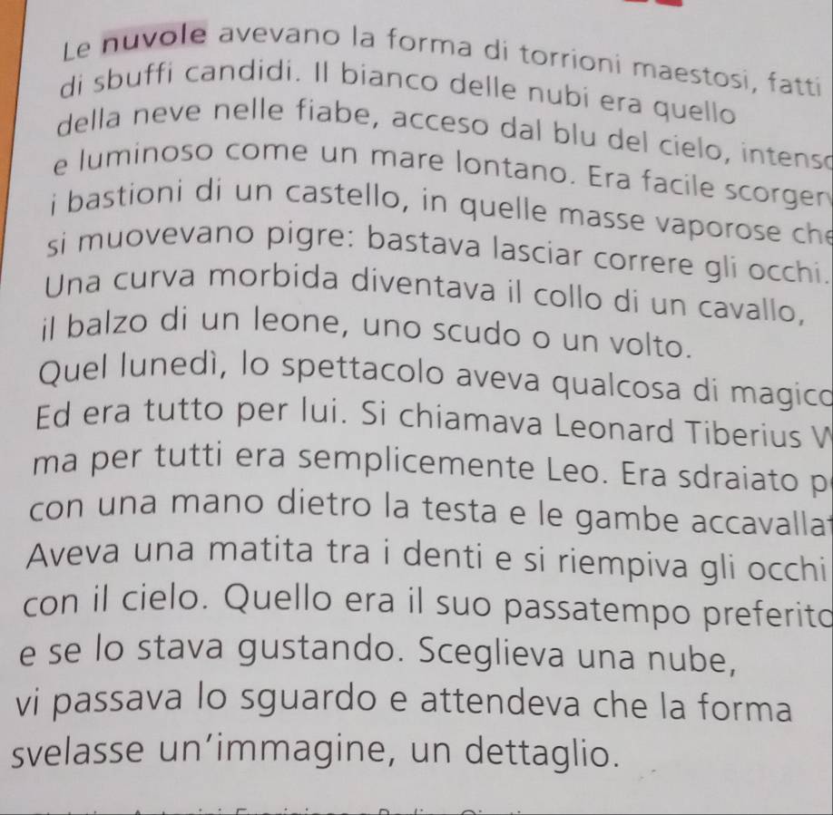 Le nuvole avevano la forma di torrioni maestosi, fatti 
di sbuffi candidi. Il bianco delle nubi era quello 
della neve nelle fiabe, acceso dal blu del cielo, intenso 
e luminoso come un mare lontano. Era facile scorgen 
i bastioni di un castello, in quelle masse vaporose ch 
si muovevano pigre: bastava lasciar correre gli occhi. 
Una curva morbida diventava il collo di un cavallo, 
il balzo di un leone, uno scudo o un volto. 
Quel lunedí, lo spettacolo aveva qualcosa di magico 
Ed era tutto per lui. Si chiamava Leonard Tiberius V 
ma per tutti era semplicemente Leo. Era sdraiato p 
con una mano dietro la testa e le gambe accavalla. 
Aveva una matita tra i denti e si riempiva gli occhi 
con il cielo. Quello era il suo passatempo preferito 
e se lo stava gustando. Sceglieva una nube, 
vi passava lo sguardo e attendeva che la forma 
svelasse un’immagine, un dettaglio.