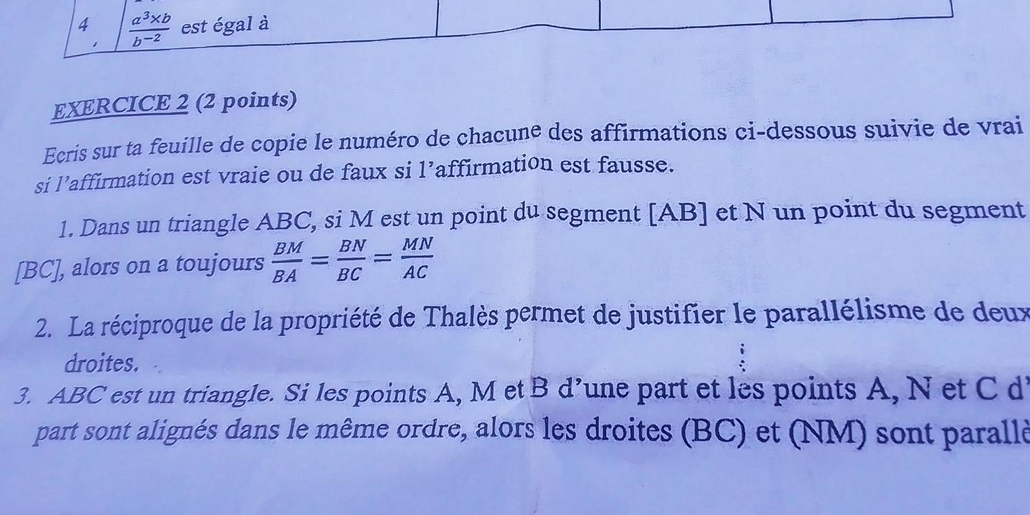 4  (a^3* b)/b^(-2)  est égal à 
1 
EXERCICE 2 (2 points) 
Ecris sur ta feuille de copie le numéro de chacune des affirmations ci-dessous suivie de vrai 
si l’affirmation est vraie ou de faux si l’affirmation est fausse. 
1. Dans un triangle ABC, si M est un point du segment [ AB ] et N un point du segment 
[ BC ], alors on a toujours  BM/BA = BN/BC = MN/AC 
2. La réciproque de la propriété de Thalès permet de justifier le parallélisme de deux 
droites. 
3. ABC est un triangle. Si les points A, M et B d’une part et les points A, N et C di 
part sont alignés dans le même ordre, alors les droites (BC) et (NM) sont parallè