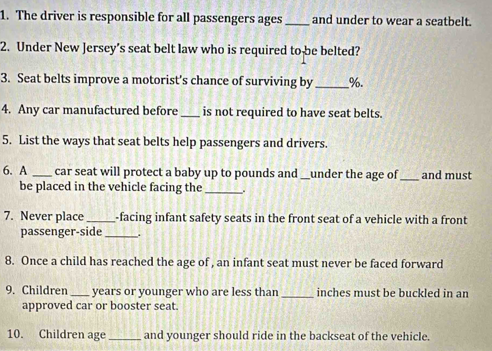 The driver is responsible for all passengers ages _and under to wear a seatbelt. 
2. Under New Jersey’s seat belt law who is required to be belted? 
3. Seat belts improve a motorist's chance of surviving by _%. 
4. Any car manufactured before_ is not required to have seat belts. 
5. List the ways that seat belts help passengers and drivers. 
6. A _car seat will protect a baby up to pounds and_ under the age of_ and must 
be placed in the vehicle facing the _. 
7. Never place _-facing infant safety seats in the front seat of a vehicle with a front 
passenger-side_ 
8. Once a child has reached the age of , an infant seat must never be faced forward 
9. Children _ years or younger who are less than _inches must be buckled in an 
approved car or booster seat. 
10. Children age_ and younger should ride in the backseat of the vehicle.