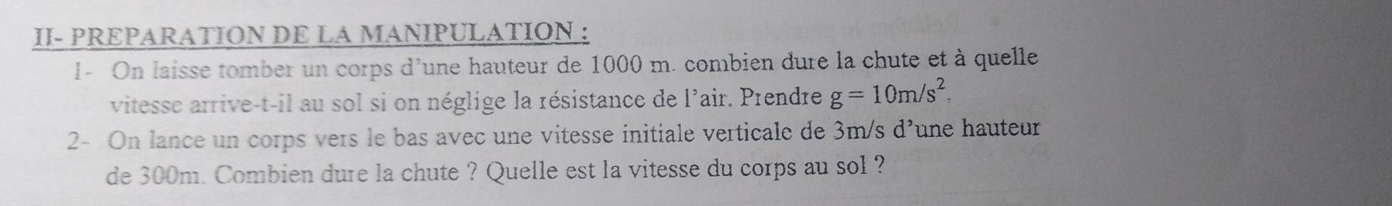 II- PREPARATION DE LA MANIPULATION : 
1- On laisse tomber un corps d'une hauteur de 1000 m. combien dure la chute et à quelle 
vitesse arrive-t-il au sol si on néglige la résistance de l'air. Prendre g=10m/s^2
2- On lance un corps vers le bas avec une vitesse initiale verticale de 3m/s d’une hauteur 
de 300m. Combien dure la chute ? Quelle est la vitesse du corps au sol ?