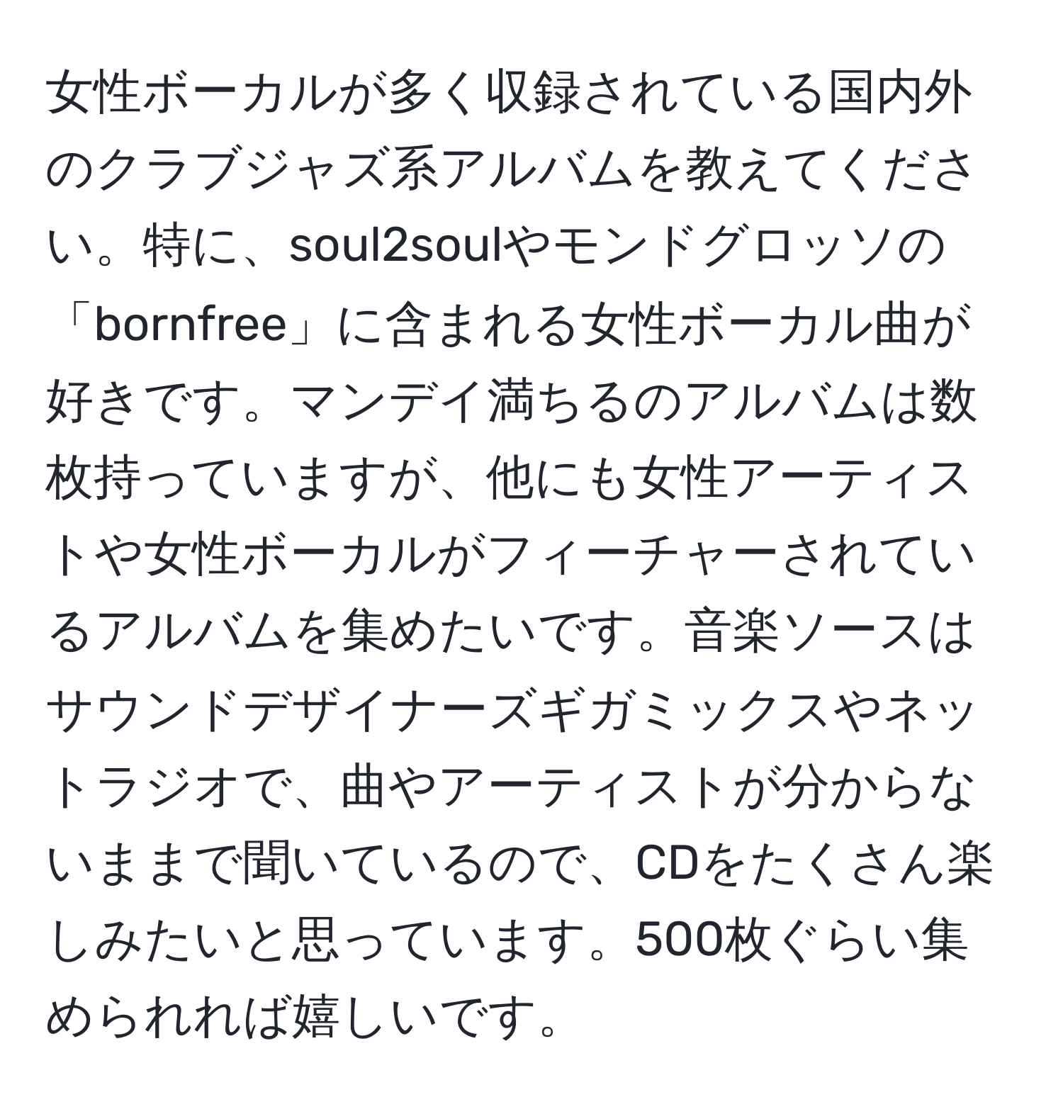 女性ボーカルが多く収録されている国内外のクラブジャズ系アルバムを教えてください。特に、soul2soulやモンドグロッソの「bornfree」に含まれる女性ボーカル曲が好きです。マンデイ満ちるのアルバムは数枚持っていますが、他にも女性アーティストや女性ボーカルがフィーチャーされているアルバムを集めたいです。音楽ソースはサウンドデザイナーズギガミックスやネットラジオで、曲やアーティストが分からないままで聞いているので、CDをたくさん楽しみたいと思っています。500枚ぐらい集められれば嬉しいです。