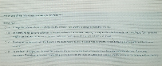 Which one of the following statements is INCORRECT?
Sellect one:
A. A negative relationship exists between the interest rate and the passive demand for money
B. The demand for passive balances is related to the choice between keeping money and bonds. Money is the most liguid form in which
wealth can be kept but earns no interest, whereas bonds provide a return but are less liquid
C. The higher the interest rate, the higher is the opportunity cost of holding money and therefore, financial parsicipanss will hold more
money.
D. As the level of output and income decreases in the economy, the level of transactions decreases and the demand for money
decreases. Therefore, a positive relationship exists between the level of output and income and the demand for money in the economy