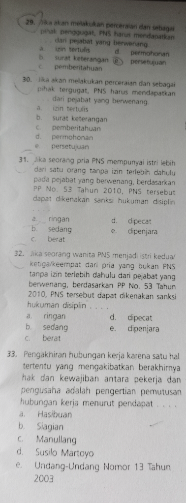 Jika akan melakukan perceraian dan sebagai
pihak penggugat, PNS harus mendapatkan
. dari pejabat yang berwenang.
a. izin tertulis d. permohonan
b. surat keterangan a persetujuan
c. pemberitahuan
30. Jika akan melakukan perceraian dan sebagai
pihak tergugat, PNS harus mendapatkan
dari pejabat yang berwenang.
a. izin tertulis
b. surat keterangan
c. pemberitahuan
d. permohonan
e. persetujuan
31. Jika seorang pria PNS mempunyai istri lebih
dari satu orang tanpa izin terlebih dahulu
pada pejabat yang berwenang, berdasarkan
PP No. 53 Tahun 2010, PNS tersebut
dapat dikenakan sanksi hukuman disiplin 
a. ringan d. dipecat
b. sedang e. dipenjara
c. berat
32. * Jika seorang wanita PNS menjadi istri kedua/
ketiga/keempat dari pria yang bukan PNS
tanpa izin terlebih dahulu dari pejabat yang
berwenang, berdasarkan PP No. 53 Tahun
2010, PNS tersebut dapat dikenakan sanksi
hukuman disiplin . . . .
a. ringan d. dipecat
b. sedang e. dipenjara
c. berat
33. Pengakhiran hubungan kerja karena satu hal
tertentu yang mengakibatkan berakhirnya
hak dan kewajiban antara pekerja dan 
pengusaha adalah pengertian pemutusan
hubungan kerja menurut pendapat . . . .
a. Hasibuan
b. Siagian
c. Manullang
d. Susilo Martoyo
e. Undang-Undang Nomor 13 Tahun
2003