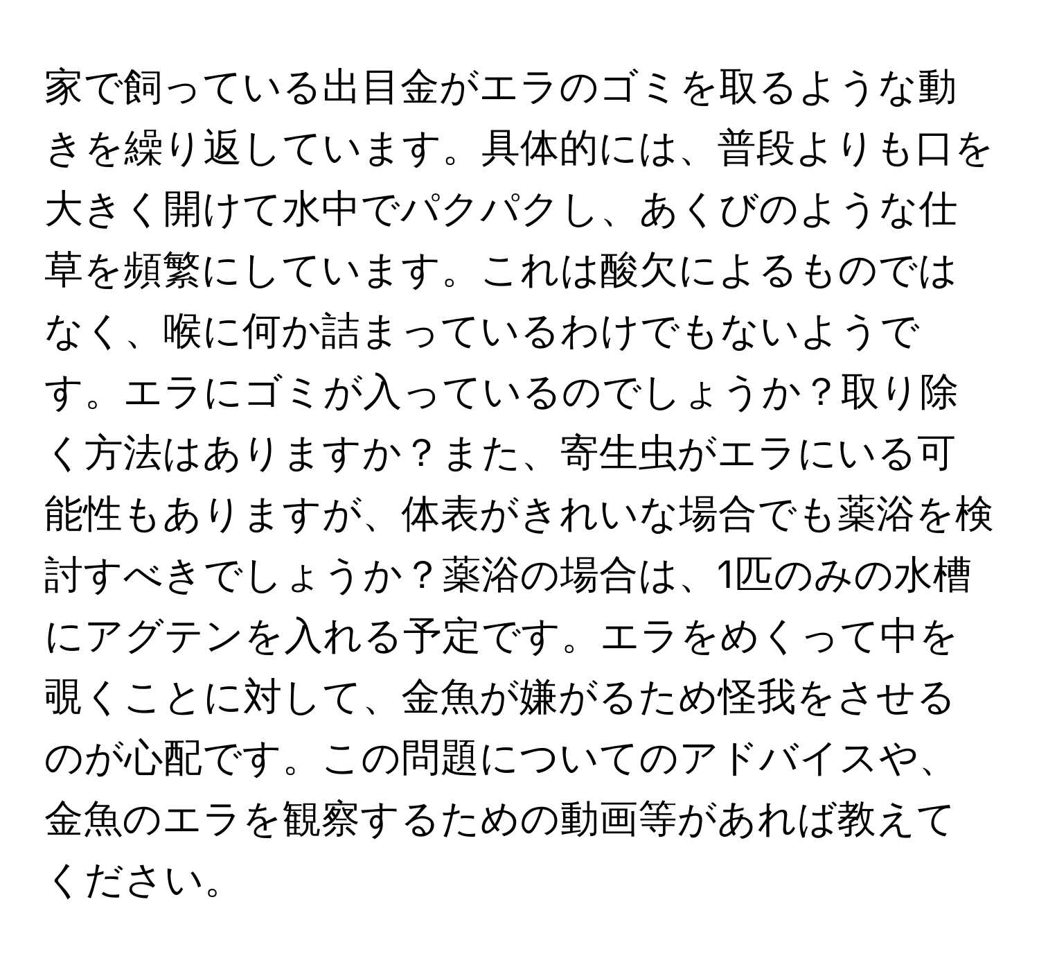 家で飼っている出目金がエラのゴミを取るような動きを繰り返しています。具体的には、普段よりも口を大きく開けて水中でパクパクし、あくびのような仕草を頻繁にしています。これは酸欠によるものではなく、喉に何か詰まっているわけでもないようです。エラにゴミが入っているのでしょうか？取り除く方法はありますか？また、寄生虫がエラにいる可能性もありますが、体表がきれいな場合でも薬浴を検討すべきでしょうか？薬浴の場合は、1匹のみの水槽にアグテンを入れる予定です。エラをめくって中を覗くことに対して、金魚が嫌がるため怪我をさせるのが心配です。この問題についてのアドバイスや、金魚のエラを観察するための動画等があれば教えてください。