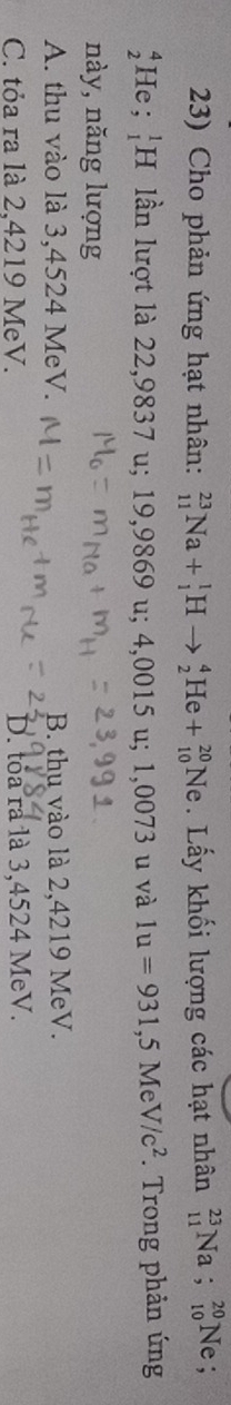 Cho phản ứng hạt nhân: _(11)^(23)Na+_1^(1Hto _2^4He+_(10)^(20)Ne. Lấy khối lượng các hạt nhân _(11)^(23)Na;_(10)^(20)Ne
beginarray)r 4 2endarray He ; _1^(1H lần lượt là 22,9837 u; 19,9869 u; 4,0015 u; 1,0073 u và 1u=931,5MeV/c^2). Trong phản ứng
này, năng lượng
A. thu vào là 3,4524 MeV. B. thu vào là 2,4219 MeV.
C. tỏa ra là 2,4219 MeV. D. toa ra là 3,4524 MeV.