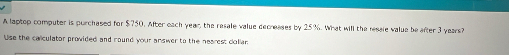 A laptop computer is purchased for $750. After each year, the resale value decreases by 25%. What will the resale value be after 3 years? 
Use the calculator provided and round your answer to the nearest dollar.