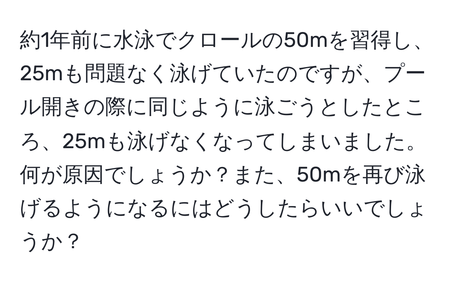 約1年前に水泳でクロールの50mを習得し、25mも問題なく泳げていたのですが、プール開きの際に同じように泳ごうとしたところ、25mも泳げなくなってしまいました。何が原因でしょうか？また、50mを再び泳げるようになるにはどうしたらいいでしょうか？