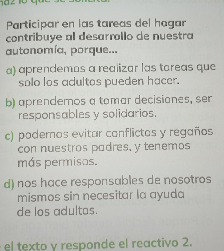 Participar en las tareas del hogar
contribuye al desarrollo de nuestra
autonomía, porque...
a) aprendemos a realizar las tareas que
solo los adultos pueden hacer.
b) aprendemos a tomar decisiones, ser
responsables y solidarios.
c) podemos evitar conflictos y regaños
con nuestros padres, y tenemos
más permisos.
d) nos hace responsables de nosotros
mismos sin necesitar la ayuda
de los adultos.
el texto y responde el reactivo 2.