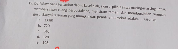 Dari siswa yang terlambat dating kesekolah, akan di pilih 3 siswa masing-massing untuk
membersihkan ruang perpustakaan, menyiram taman, dan membersihkan ruangan
guru. Banyak susunan yang mungkin dari pemilihan tersebut adalah..... susunan
a. 1.080
b. 720
c. 540
d. 120
e. 108