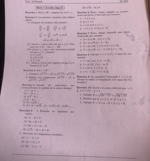 Prof ： h.Chaouch Tre Biof
Serie 3 :L'ordre dans R (d) |sqrt(7)x-3|≥ 6
Exercice 1 Soi a∈ R^+ ,comparer 2a et a^2+1. Exercice 6 Écrire chaque inégalité ou encadre-
Exercice 2 Les questions suivantes sont indépen dantes. ment sous forme d'intervalle qui convient ;
1. -1≤ x≤ 4,
1) Comparer les nombres réels suivants : 2.  1/2 ≤ x<5,
3. x≥ 2 0≤ x<1,
 12/21  et  10/21 , (-11)/3  et  (-11)/7  4. -1≤ x≤ -3etx≤ -2
 (-7)/5  et  (-4)/3 ,2sqrt(7) et 3sqrt(5) Exercice 7 Écrire chaque ensemble sous forme
d'intervalle qui convient ;
sqrt(6) et sqrt(3)+sqrt(2)-1 1. A= x∈ R;-2≤ x≤ 4 ,
11) Soient a, b deux réels tels que a≤ b. Com 2. B= x∈ R; 1/2 
parer 3a et 3b. -12a et - 12b 3. C= x∈ R;x≥ 2 ou 0
III) Soient a, b deuz réels strictement positifs 4. D= x∈ R:x≥ -3 et 0≤ x
tels que a. Comparer Exercice 8 Calculer I∩ J et I∪ J dans les cas
1 ) a^2 b^2.
2) sqrt(d) et sqrt(b),
3)  1/x  el overline f. suivants :
1. I=[2,+∈fty |,J=]-2, 11/5 ]
IV) Soient a, b deuz réels négatifs tels que a≤ b. 2, I=[4,13[,J=]-∈fty ,5]
Comparer a^2 et b^2.
3. I=[0,7],J=[-5,-1]
Exercice 3 Soit x∈ R^(++).
4.
1. Compares sqrt(x+1)+sqrt(x) et sqrt(x+1)+sqrt(x+2). I=[-1, 3/2 ],J=[-2, 2/3 ]
Exercice 9 On considéré l'intervalle I=[-1,4].
2. Déduire une comparaison sqrt(x+1)-sqrt(x) et Trouver le milieu et l'amplitude et le rayon de l'in-
sqrt(x+2)-sqrt(x+1).
tervalle 1
Exercice 4 Calculer les expressions sui-
vantes(éliminer le symbole de la valeur absolue). Exercice 10 Soient x et y deux réels tels que : x≥
1) |-3|=...,  1/2 ,y≤ 1 et x-y=3.
2) |- 5/4 |=... 1. Calculer E=sqrt((2x-1)^2)+sqrt((2y-2)^2).
3) |sqrt(5)-2|= ·s x 2. Montrer que  1/2 ≤ x≤ 4 et
4) |π -4|=...,  (-5)/2 ≤ y≤ 1.
5) |3-2sqrt(3)|=... 3. Calculer F=|x+y-5|+|x+y+2|.
5) A=|4-2sqrt(3)|-|5-3sqrt(3)|+|9-5sqrt(3)|=...
Exercice 5  1. Résoudre les équations sui-
vantes :
(a) |x-3|=2
(b) |3x+2|=5
(c) |2x+1|=|x-3|
(d) |sqrt(7)x-3|=|x+2|
2. Résoudre les inéquations suivantes :
(a) |x-1|≤ 2
(b) |3x+2|≤ 4
(c) |2x-1|≥ -1