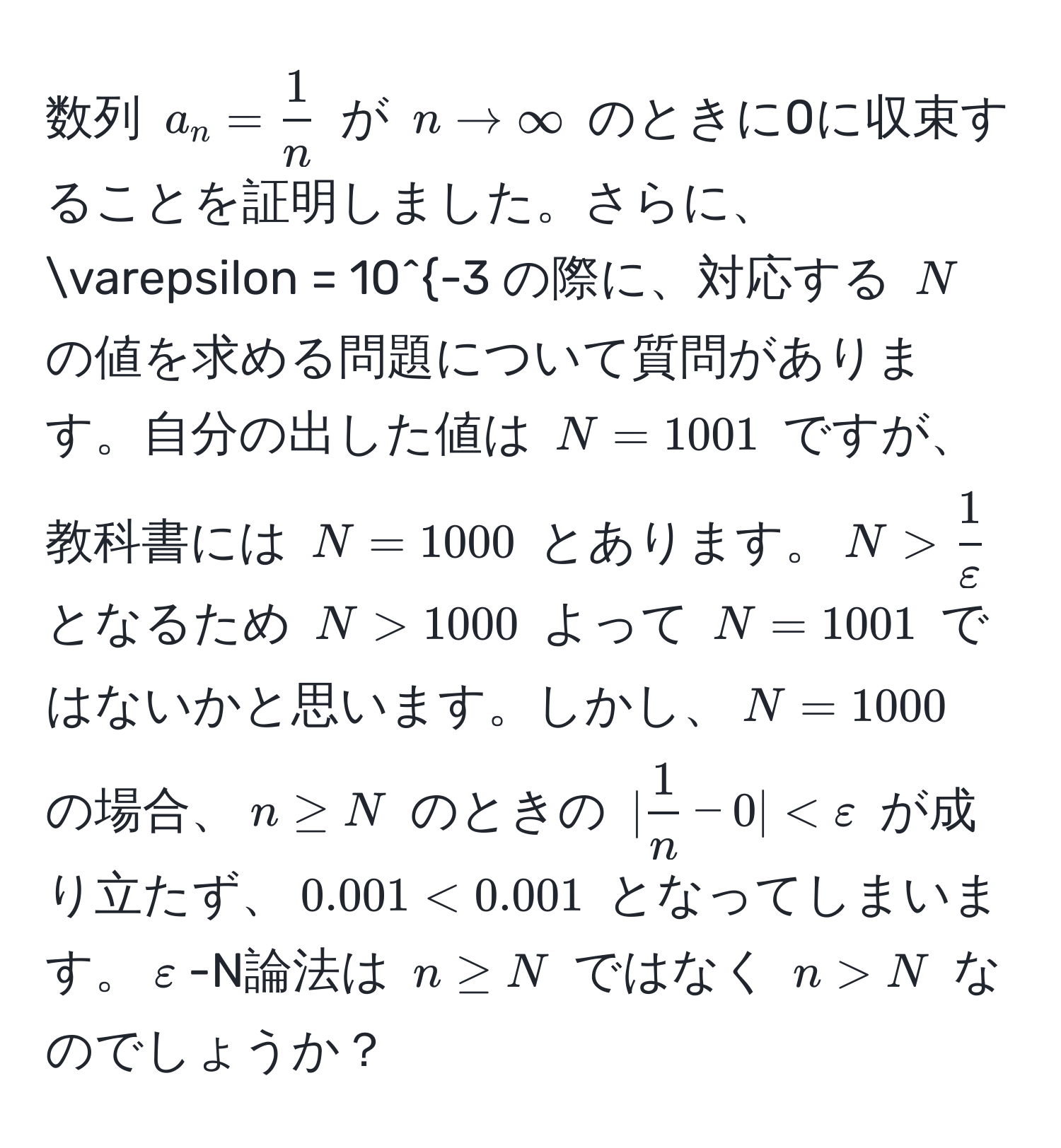 数列 $a_n =  1/n $ が $n to ∈fty$ のときに0に収束することを証明しました。さらに、$varepsilon = 10^(-3$ の際に、対応する $N$ の値を求める問題について質問があります。自分の出した値は $N = 1001$ ですが、教科書には $N = 1000$ とあります。$N > frac1)varepsilon$ となるため $N > 1000$ よって $N = 1001$ ではないかと思います。しかし、$N = 1000$ の場合、$n ≥ N$ のときの $| 1/n  - 0| < varepsilon$ が成り立たず、$0.001 < 0.001$ となってしまいます。$varepsilon$-N論法は $n ≥ N$ ではなく $n > N$ なのでしょうか？