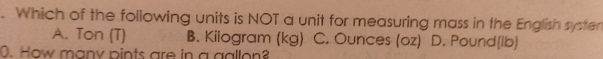 Which of the following units is NOT a unit for measuring mass in the English systen
A. Ton (T) B. Kilogram (kg) C. Ounces (oz) D. Pound(lb)
0. How many pints are in a gallon?