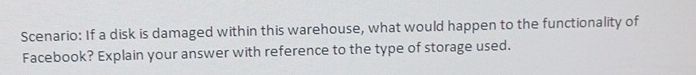 Scenario: If a disk is damaged within this warehouse, what would happen to the functionality of 
Facebook? Explain your answer with reference to the type of storage used.