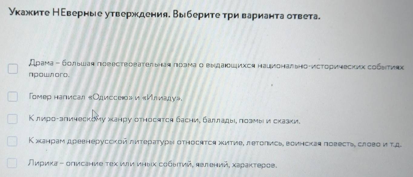 Укажите Неверные утверждения. Выберите τри варианта ответа. 
Драма← большая повествовательная πоэмаовыдаюοшихся национальноτисторических собыιτиях 
проwлoгo. 
Гомер налιисал «Одиссеюо» и «Илиаду». 
Κ лироΒэπическому жканру относятся басние балладые πоэмы и сказки. 
К жканрам древнерусской литературыι относятся жкитие, леΤоπись, воинская повестье словоίνиα τд 
Лириκа - оπисание тех или иηыίх собьΙтий, явлений, хараκτеров.