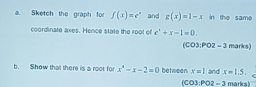 Sketch the graph for f(x)=e^x and g(x)=1-x in the same 
coordinate axes. Hence state the root of e^x+x-1=0.
(CO3:PO2-3 marks) 
b. Show that there is a root for x^4-x-2=0 between x=1 and x=1.5.
(CO3:PO2-3 marks)