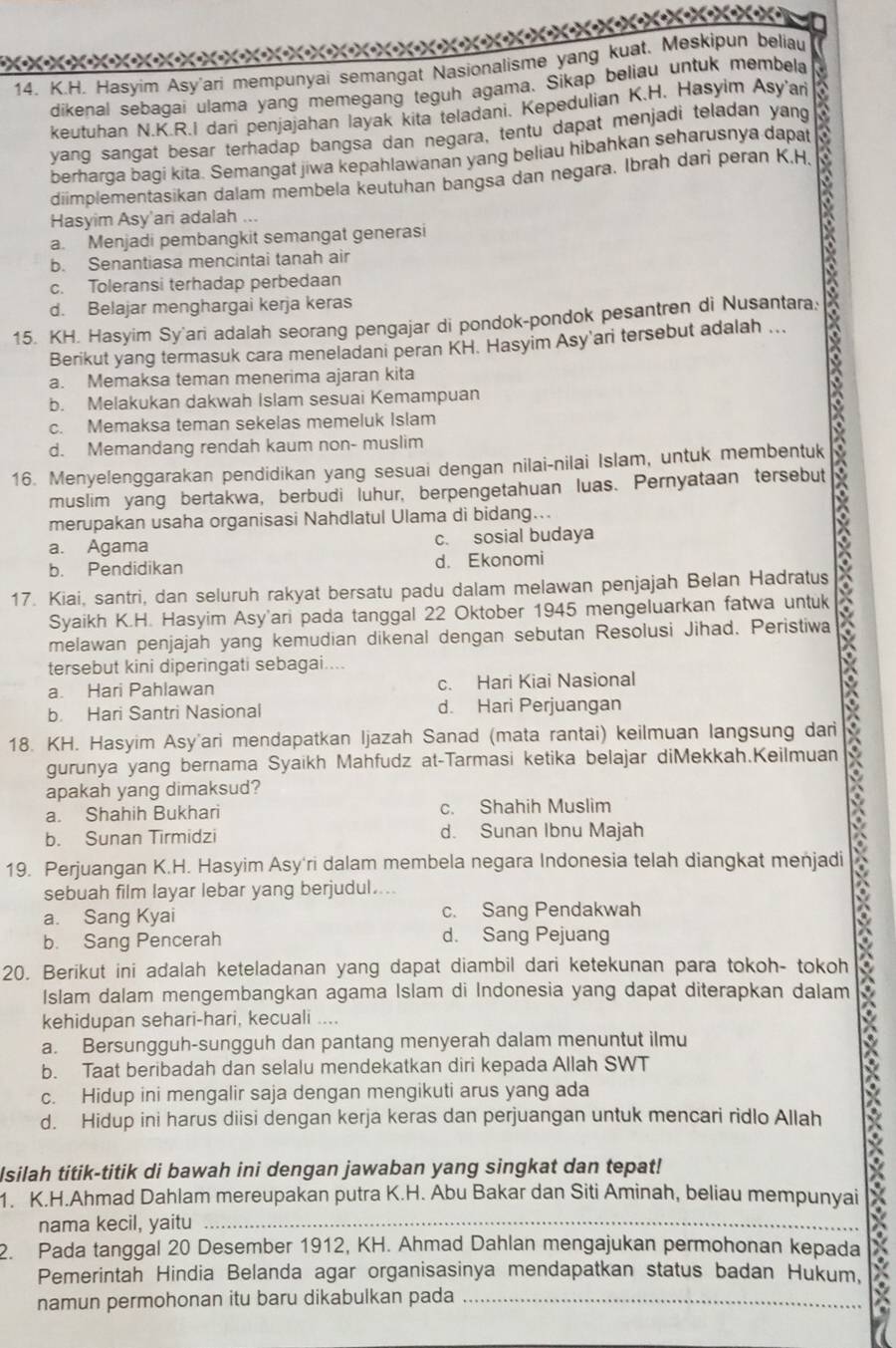 XxoxoXeX
14. K.H. Hasyim Asy'ari mempunyai semangat Nasionalisme yang kuat. Meskipun beliau
dikenal sebagai ulama yang memegang teguh agama. Sikap beliau untuk membela
keutuhan N.K.R.I dari penjajahan layak kita teladani. Kepedulian K.H. Hasyim Asy'ari
yang sangat besar terhadap bangsa dan negara, tentu dapat menjadi teladan yang
berharga bagi kita. Semangat jiwa kepahlawanan yang beliau hibahkan seharusnya dapat
diimplementasikan dalam membela keutuhan bangsa dan negara. Ibrah dari peran K.H,
Hasyim Asy'ari adalah ...
a. Menjadi pembangkit semangat generasi
b. Senantiasa mencintai tanah air
c. Toleransi terhadap perbedaan
d. Belajar menghargai kerja keras
15. KH. Hasyim Sy'ari adalah seorang pengajar di pondok-pondok pesantren di Nusantara:
Berikut yang termasuk cara meneladani peran KH. Hasyim Asy'ari tersebut adalah ..
a. Memaksa teman menerima ajaran kita
b. Melakukan dakwah Islam sesuai Kemampuan
c. Memaksa teman sekelas memeluk Islam
d. Memandang rendah kaum non- muslim
16. Menyelenggarakan pendidikan yang sesuai dengan nilai-nilai Islam, untuk membentuk
muslim yang bertakwa, berbudi luhur, berpengetahuan luas. Pernyataan tersebut
merupakan usaha organisasi Nahdlatul Ulama di bidang...
a. Agama c. sosial budaya
b. Pendidikan d. Ekonomi
17. Kiai, santri, dan seluruh rakyat bersatu padu dalam melawan penjajah Belan Hadratus
Syaikh K.H. Hasyim Asy'ari pada tanggal 22 Oktober 1945 mengeluarkan fatwa untuk
melawan penjajah yang kemudian dikenal dengan sebutan Resolusi Jihad. Peristiwa
tersebut kini diperingati sebagai....
a. Hari Pahlawan c. Hari Kiai Nasional
b. Hari Santri Nasional d. Hari Perjuangan
18. KH. Hasyim Asy'ari mendapatkan Ijazah Sanad (mata rantai) keilmuan langsung dari
gurunya yang bernama Syaikh Mahfudz at-Tarmasi ketika belajar diMekkah.Keilmuan
apakah yang dimaksud?
a. Shahih Bukhari c. Shahih Muslim
b. Sunan Tirmidzi d. Sunan Ibnu Majah
19. Perjuangan K.H. Hasyim Asy'ri dalam membela negara Indonesia telah diangkat menjadi a
sebuah film layar lebar yang berjudul....
a. Sang Kyai c. Sang Pendakwah
b. Sang Pencerah d. Sang Pejuang
20. Berikut ini adalah keteladanan yang dapat diambil dari ketekunan para tokoh- tokoh
Islam dalam mengembangkan agama Islam di Indonesia yang dapat diterapkan dalam
kehidupan sehari-hari, kecuali ....
a. Bersungguh-sungguh dan pantang menyerah dalam menuntut ilmu
b. Taat beribadah dan selalu mendekatkan diri kepada Allah SWT
c. Hidup ini mengalir saja dengan mengikuti arus yang ada
d. Hidup ini harus diisi dengan kerja keras dan perjuangan untuk mencari ridlo Allah
Isilah titik-titik di bawah ini dengan jawaban yang singkat dan tepat!
1. K.H.Ahmad Dahlam mereupakan putra K.H. Abu Bakar dan Siti Aminah, beliau mempunyai
nama kecil, yaitu_
2. Pada tanggal 20 Desember 1912, KH. Ahmad Dahlan mengajukan permohonan kepada
Pemerintah Hindia Belanda agar organisasinya mendapatkan status badan Hukum,
namun permohonan itu baru dikabulkan pada_