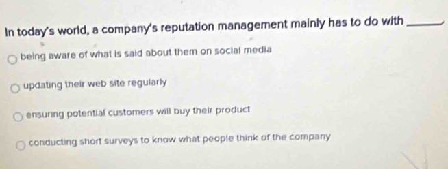 In today's world, a company's reputation management mainly has to do with_
being aware of what is said about them on social media
updating their web site regularly
ensuring potential customers will buy their product
conducting short surveys to know what people think of the company