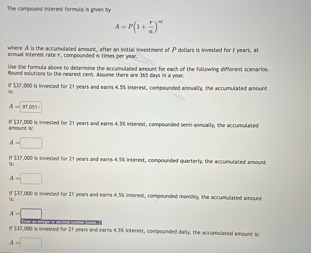 The compound interest formula is given by
A=P(1+ r/n )^nt
where A is the accumulated amount, after an initial investment of P dollars is invested for t years, at 
annual interest rate 1, compounded n times per year. 
Use the formula above to determine the accumulated amount for each of the following different scenarios. 
Round solutions to the nearest cent. Assume there are 365 days in a year. 
If $37,000 is invested for 21 years and earns 4.5% interest, compounded annually, the accumulated amount 
is:
A= 97,051. 
If $37,000 is invested for 21 years and earns 4.5% interest, compounded semi-annually, the accumulated 
amount is:
A=
If $37,000 is invested for 21 years and earns 4.5% interest, compounded quarterly, the accumulated amount 
is:
A=
If $37,000 is invested for 21 years and earns 4.5% interest, compounded monthly, the accumulated amount 
is:
A=
Enter an Integer or decimal number [more.. 
If $37,000 is invested for 21 years and earns 4.5% interest, compounded daily, the accumulated amount is:
A=