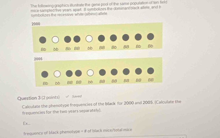 The following graphics illustrate the gene pool of the same population of ten field 
mice sampled five years apart. B symbolizes the dominant black allele, and b 
symbolizes the recessive white (albino) allele. 
Question 3 (2 points) Saved 
Calculate the phenotype frequencies of the black for 2000 and 2005. (Calculate the 
frequencies for the two years separately). 
Ex... 
frequency of black phenotype = # of black mice/total mice