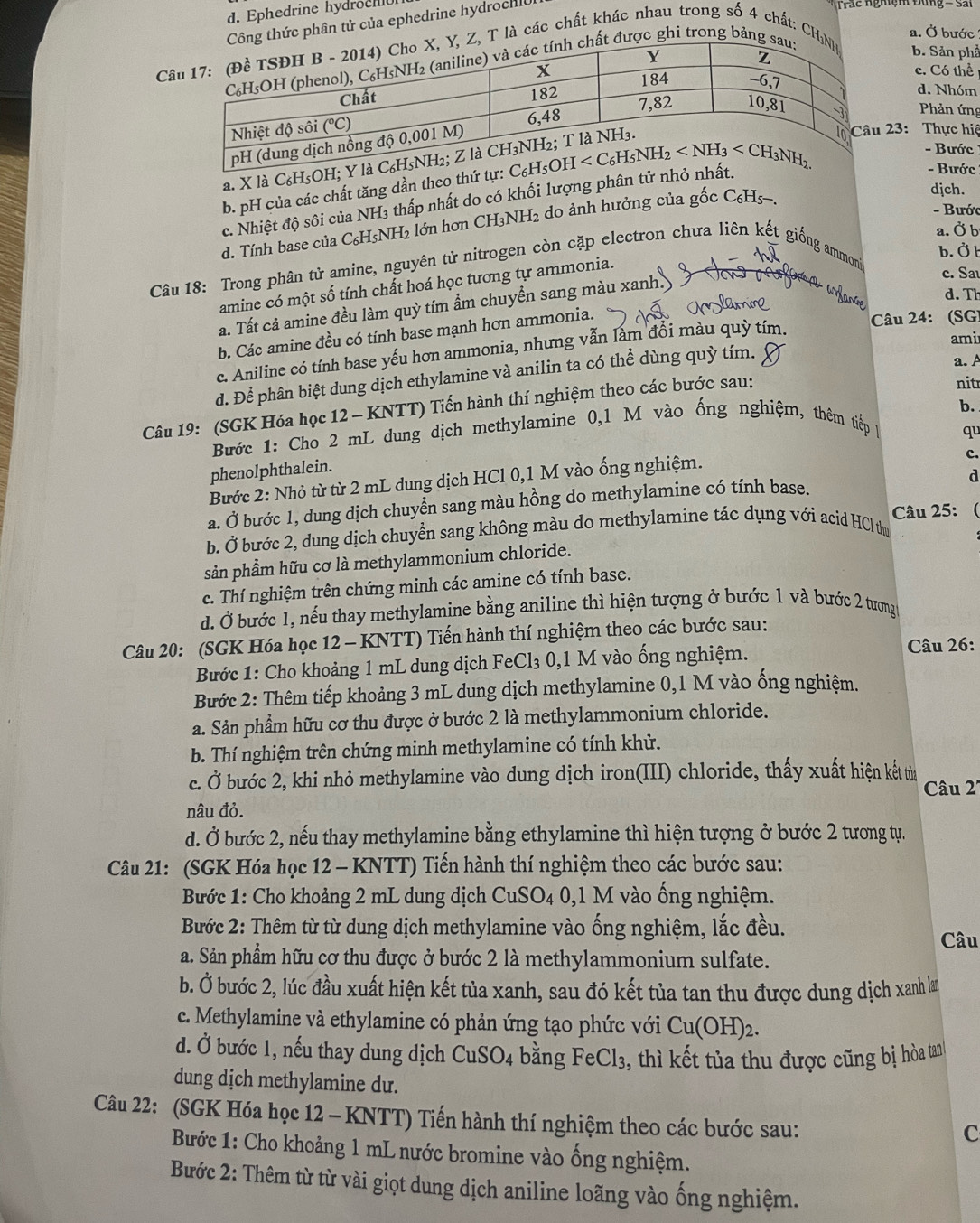 d. Ephedrine hydroch
ông thức phân tử của ephedrine hydrochlc
T  ắ c  nghiệm Đung - Sai
a. Ở bước
C Z, T là các chất khác nhau trong số 4 chất: CHb. Sản phả
ất được ghi trong bảng
c. Có thể
d. Nhóm
Phản ứng
a. X là C₆H₅OH
- Bước
b. pH của các chất tăng dần theo thứ tự23: Thực hiệ
- Bước
c. Nhiệt độ sôi của NH3 thấp nhất do có khối lượng phân tư nh
djch.
- Bướ
d. Tính base của C₆H5NH2 lớn hơn CH₃NH2 do ảnh hưởng của gốc C₆H5-.
a. Ở b
b. Ở t
Câu 18: Trong phân tử amine, nguyên tử nitrogen còn cặp electron chưa liên kết giống ammoni
amine có một số tính chất hoá học tương tự ammonia.
a. Tất cả amine đều làm quỳ tím ẩm chuyển sang màu xanh.
c. Sa
ra  a rane
d. Th
Câu 24: (SG)
b. Các amine đều có tính base mạnh hơn ammonia. rsla
c. Aniline có tính base yếu hơn ammonia, nhưng vẫn lấm đổi màu quỳ tím.
ami
d. Để phân biệt dung dịch ethylamine và anilin ta có thể dùng quỳ tím.
a. A
nit
b.
Câu 19: (SGK Hóa học 12 - KNTT) Tiến hành thí nghiệm theo các bước sau:
Bước 1: Cho 2 mL dung dịch methylamine 0,1 M vào ống nghiệm, thêm tiếp 1
qu
c.
phenolphthalein.
d
Bước 2: Nhỏ từ từ 2 mL dung dịch HCl 0,1 M vào ống nghiệm.
a. Ở bước 1, dung dịch chuyển sang màu hồng do methylamine có tính base.
b. Ở bước 2, dung dịch chuyển sang không màu do methylamine tác dụng với acid HCl thư Câu 25: 
sản phầm hữu cơ là methylammonium chloride.
c. Thí nghiệm trên chứng minh các amine có tính base.
d. Ở bước 1, nếu thay methylamine bằng aniline thì hiện tượng ở bước 1 và bước 2 tương
Câu 20: (SGK Hóa học 12 - KNTT) Tiến hành thí nghiệm theo các bước sau:
Bước 1: Cho khoảng 1 mL dung dịch FeCl_3 0,1 M vào ống nghiệm. Câu 26:
Bước 2: Thêm tiếp khoảng 3 mL dung dịch methylamine 0,1 M vào ống nghiệm.
a. Sản phẩm hữu cơ thu được ở bước 2 là methylammonium chloride.
b. Thí nghiệm trên chứng minh methylamine có tính khử.
c. Ở bước 2, khi nhỏ methylamine vào dung dịch iron(III) chloride, thấy xuất hiện kết từn
Câu 2'
nâu đỏ.
d. Ở bước 2, nếu thay methylamine bằng ethylamine thì hiện tượng ở bước 2 tương tự.
Câu 21: (SGK Hóa học 12 - KNTT) Tiến hành thí nghiệm theo các bước sau:
Bước 1: Cho khoảng 2 mL dung dịch CuSO_4 :  0,1 M vào ống nghiệm.
Bước 2: Thêm từ từ dung dịch methylamine vào ống nghiệm, lắc đều.
Câu
a. Sản phẩm hữu cơ thu được ở bước 2 là methylammonium sulfate.
b. Ở bước 2, lúc đầu xuất hiện kết tủa xanh, sau đó kết tủa tan thu được dung dịch xanh lam
c. Methylamine và ethylamine có phản ứng tạo phức với Cu(OH)_2.
d. Ở bước 1, nếu thay dung dịch CuSO_4 bằng FeCl_3 , , thì kết tủa thu được cũng bị hòa tan
dung dịch methylamine dư.
Câu 22: (SGK Hóa học 12 - KNTT) Tiến hành thí nghiệm theo các bước sau:
C
Bước 1: Cho khoảng 1 mL nước bromine vào ống nghiệm.
Bước 2: Thêm từ từ vài giọt dung dịch aniline loãng vào ống nghiệm.