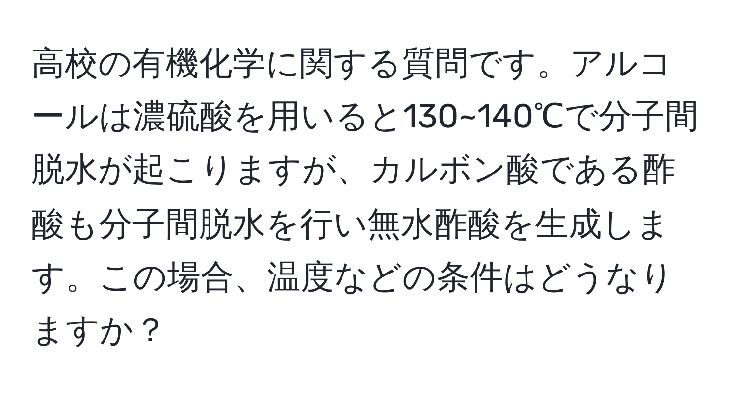 高校の有機化学に関する質問です。アルコールは濃硫酸を用いると130~140℃で分子間脱水が起こりますが、カルボン酸である酢酸も分子間脱水を行い無水酢酸を生成します。この場合、温度などの条件はどうなりますか？