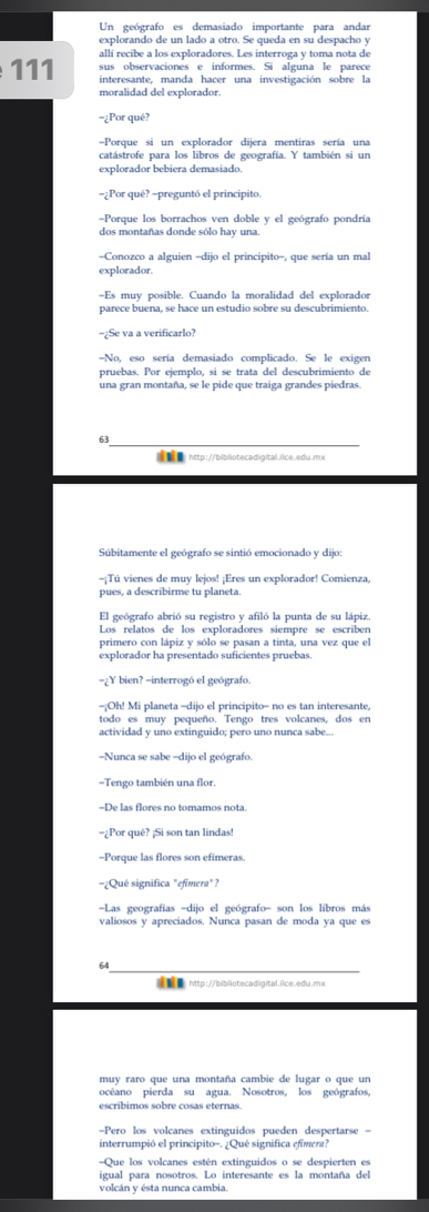 Un geógrafo es demasiado importante para andar
explorando de un lado a otro. Se queda en su despacho y
allí recibe a los exploradores. Les interroga y toma nota de
sus observaciones e informes. Si alguna le parece
111 interesante, manda hacer una investigación sobre la
moralidad del explorador.
-¿Por qué?
==Porque si un explorador dijera mentiras sería una
catástrofe para los libros de geografía. Y también si un
explorador bebiera demasiado.
=¿Por qué? -preguntó el principito.
=Porque los borrachos ven doble y el geógrafo pondría
dos montañas donde sólo hay una
-Conozco a alguien -dijo el principito-, que sería un mal
explorador.
-Es muy posible. Cuando la moralidad del explorador
parece buena, se hace un estudio sobre su descubrimiento.
-¿Se va a verificarlo?
-No, eso sería demasiado complicado. Se le exigen
pruebas. Por ejemplo, si se trata del descubrimiento de
una gran montaña, se le pide que traiga grandes piedras.
63
http://bibliotecadigital.ilce.edu.mx
Súbitamente el geógrafo se sintió emocionado y dijo
-¡Tú vienes de muy lejos! ¡Eres un explorador! Comienza,
pues, a describirme tu planeta.
El geógrafo abrió su registro y afiló la punta de su lápiz.
Los relatos de los exploradores siempre se escriben
primero con lápiz y sólo se pasan a tinta, una vez que el
explorador ha presentado suficientes pruebas.
-¿Y bien? -interrogó el geógrafo.
=¡Oh! Mi planeta =dijo el principito- no es tan interesante,
todo es muy pequeño. Tengo tres volcanes, dos en
actividad y uno extinguido; pero uno nunca sabe...
Nunca se sabe -dijo el geógrafo.
Tengo también una flor.
-De las flores no tomamos nota.
=¿Por qué? ¡Si son tan lindas!
-Porque las flores son efimeras.
¿Qué significa "efimera" ?
Las geografías -dijo el geógrafo- son los libros más
valiosos y apreciados. Nunca pasan de moda ya que es
64
 http://bibliotecadigital.ilce.edu.mx
muy raro que una montaña cambie de lugar o que un
océano pierda su agua. Nosotros, los geógrafos,
escríbimos sobre cosas eternas
Pero los volcanes extinguidos pueden despertarse =
interrumpió el principito-. ¿Qué significa efimen?
=Que los volcanes estén extinguidos o se despierten es
igual para nosotros. Lo interesante es la montaña del
volcán y ésta nunca cambia.