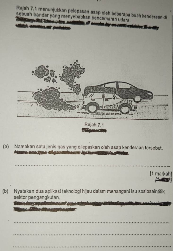 Rajah 7.1 menunjukkan pelepasan asap oleh beberapa buah kenderaan di 
sębuah bandar yang menyebabkan pencemaran udara. 
(a) Namakan satu jenis gas yang dilepaskan oleh asap kenderaan tersebut. 
_ 
[1 markah] 
(b) Nyatakan dua aplikasi teknologi hijau dalam menangani isu sosiosaintifik 
sektor pengangkutan. 
_ 
_ 
_