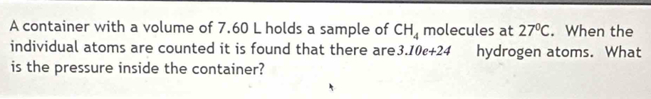 A container with a volume of 7.60 L holds a sample of CH_4 molecules at 27°C. When the 
individual atoms are counted it is found that there are 3.10e+24 hydrogen atoms. What 
is the pressure inside the container?