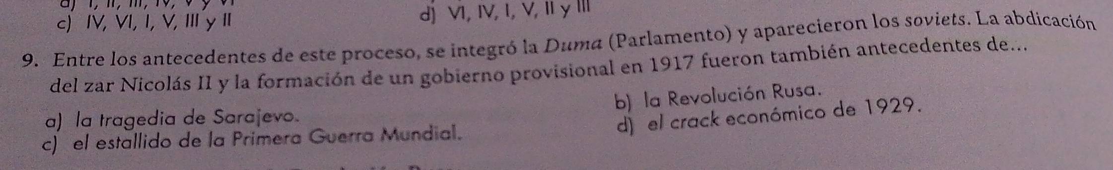 c) IV, VI, I, V, ⅢI y I d) VI, IV, I, V, Iy Ⅲ
9. Entre los antecedentes de este proceso, se integró la Duma (Parlamento) y aparecieron los soviets. La abdicación
del zar Nicolás II y la formación de un gobierno provisional en 1917 fueron también antecedentes de...
b) la Revolución Rusa.
a) la tragedia de Sarajevo.
d) el crack económico de 1929.
c) el estallido de la Primera Guerra Mundial.