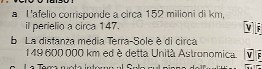 a L'afelio corrisponde a circa 152 milioni di km,
il perielio a circa 147. V F
b La distanza media Terra-Sole è di circa
149 600 000 km ed è detta Unità Astronomica. V F
e