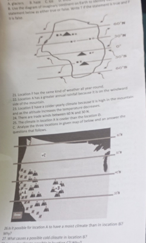 A. glaciers B. hate C. ice 
B. Uxe the diagram of imaginary continent on Earth to identily
statement her true or faise. Write T if the statement is true and r
it is false.
21. Location F has the same kind of weather all year-roun
22. Location A has a greater annual rainfall because it is on the windward
23. Location E have a colder yearly climate because it is high in the mountain
side of the mountain.
and as the altitude increases the temperature decreases.
24. There are trade winds between 60 N and 30 N.
25. The climate in location A is cooler than the location D.
ree locations in given map of below and an answer the
26.1s it possible for location A to have a moist climate than in iocation B?
Why?
27. What causes a possible cold climate in location B?