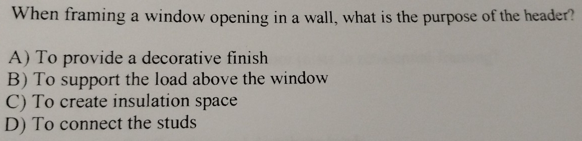 When framing a window opening in a wall, what is the purpose of the header?
A) To provide a decorative finish
B) To support the load above the window
C) To create insulation space
D) To connect the studs