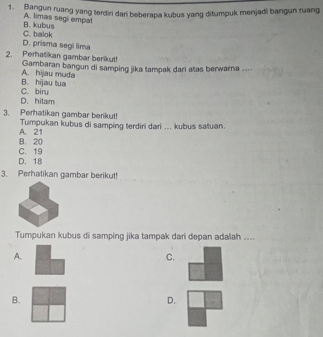 Bangun ruang yang terdiri dari beberapa kubus yang ditumpuk menjadi bangun ruang
A. limas segi empat
B. kubus
C. balok
D. prisma segi lima
2. Perhatikan gambar berikut!
Gambaran bangun di samping jika tampak dari atas berwarna ....
A. hijau muda
B. hijau tua
C. biru
D. hitam
3. Perhatikan gambar berikut!
Tumpukan kubus di samping terdiri dari ... kubus satuan.
A. 21
B. 20
C. 19
D. 18
3. Perhatikan gambar berikut!
Tumpukan kubus di samping jika tampak dari depan adalah ....
A.
C.
B.
D.