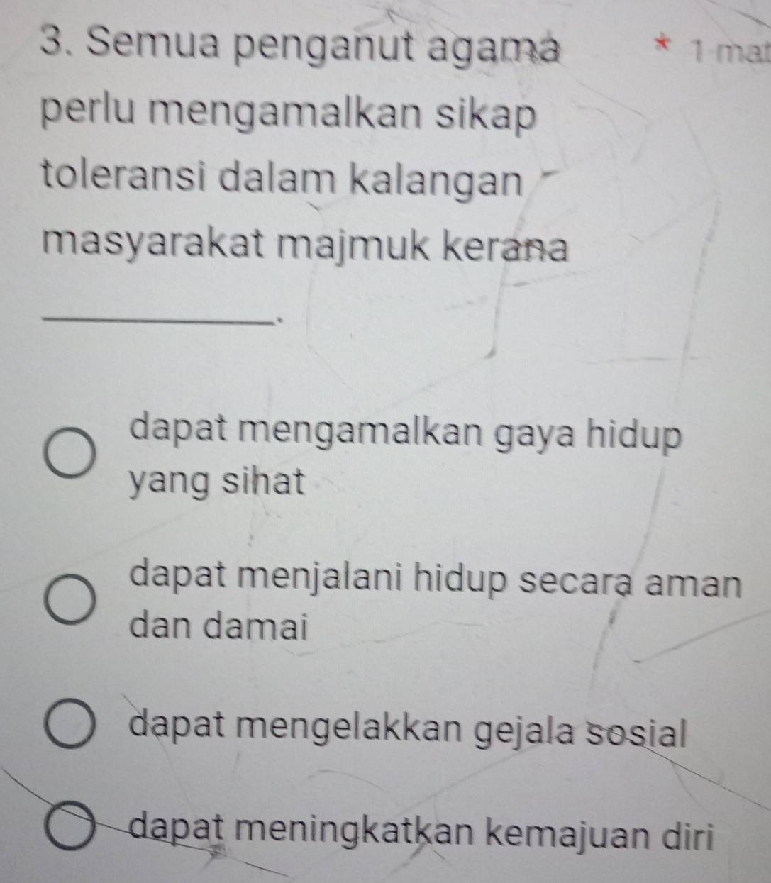 Semua penganut agama * 1 mat
perlu mengamalkan sikap 
toleransi dalam kalangan
masyarakat majmuk kerana
_
.
dapat mengamalkan gaya hidup 
yang sihat
dapat menjalani hidup secara aman
dan damai
dapat mengelakkan gejala sosial
dapat meningkatkan kemajuan diri