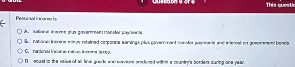 of6 This questic
Personal income is
A. national income plus government transfer payments.
B. national income minus retained corporate earnings plus government transfer payments and interest on government bonds.
C. national income minus income taxes.
D. equal to the value of all final goods and services produced within a country's borders during one year.